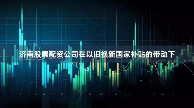 济南股票配资公司在以旧换新国家补贴的带动下
