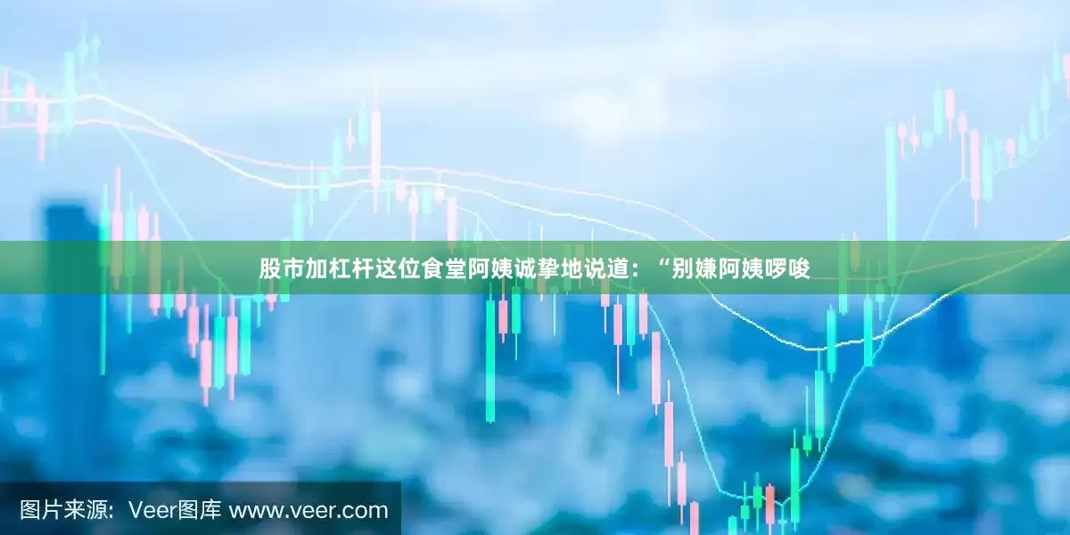 股市加杠杆这位食堂阿姨诚挚地说道：“别嫌阿姨啰唆