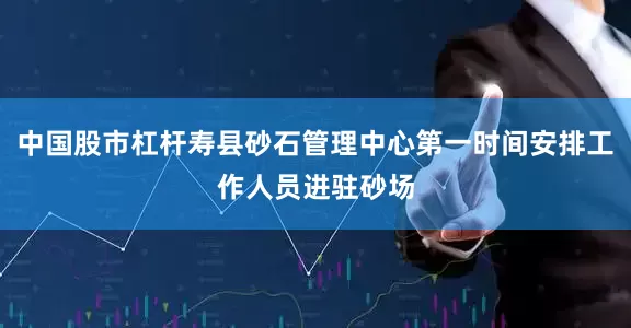 中国股市杠杆寿县砂石管理中心第一时间安排工作人员进驻砂场
