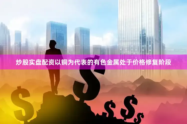 炒股实盘配资以铜为代表的有色金属处于价格修复阶段