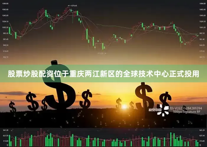 股票炒股配资位于重庆两江新区的全球技术中心正式投用