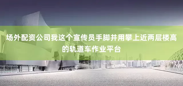 场外配资公司我这个宣传员手脚并用攀上近两层楼高的轨道车作业平台