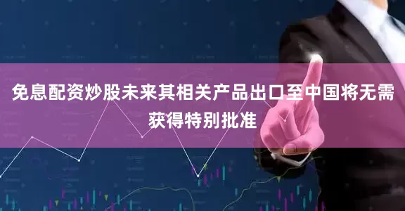 免息配资炒股未来其相关产品出口至中国将无需获得特别批准