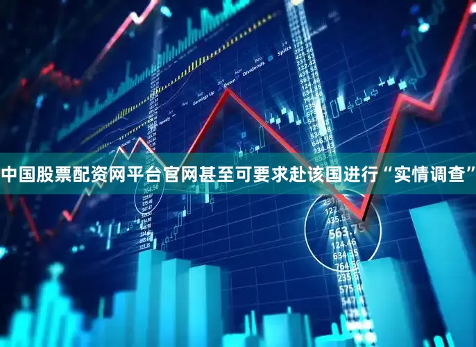 中国股票配资网平台官网甚至可要求赴该国进行“实情调查”