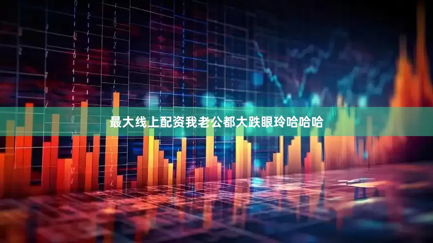 最大线上配资我老公都大跌眼玲哈哈哈