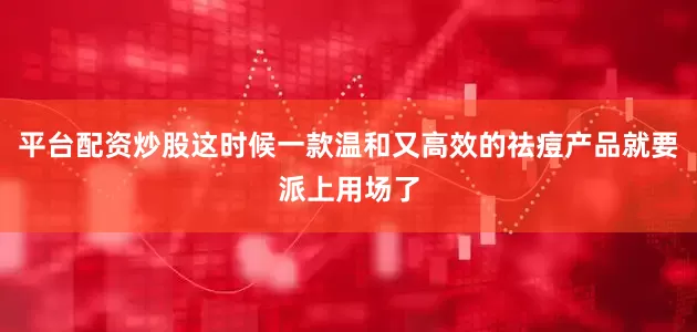 平台配资炒股这时候一款温和又高效的祛痘产品就要派上用场了