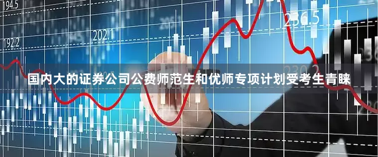 国内大的证券公司公费师范生和优师专项计划受考生青睐