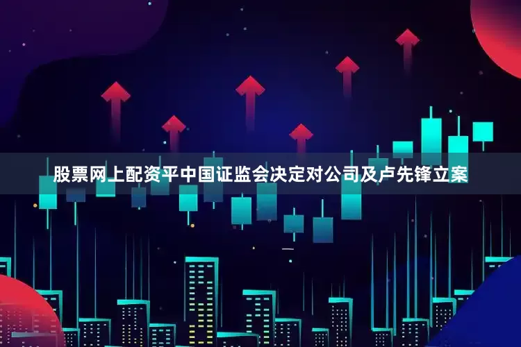 股票网上配资平中国证监会决定对公司及卢先锋立案