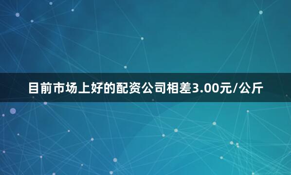 目前市场上好的配资公司相差3.00元/公斤