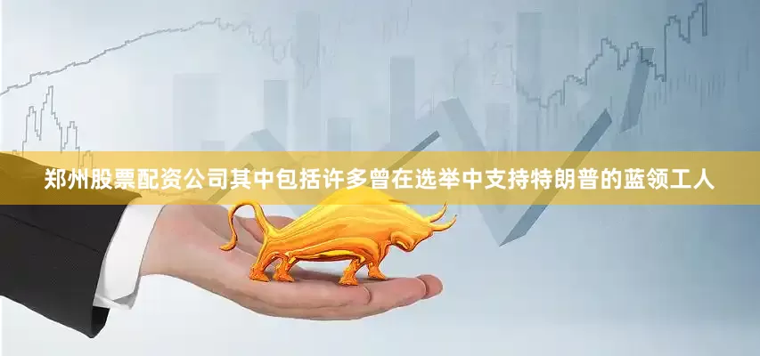 郑州股票配资公司其中包括许多曾在选举中支持特朗普的蓝领工人