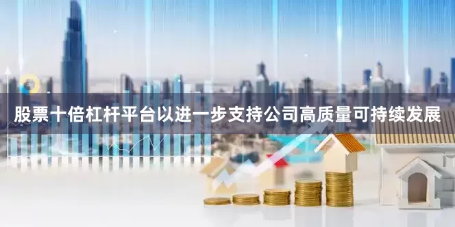 股票十倍杠杆平台以进一步支持公司高质量可持续发展