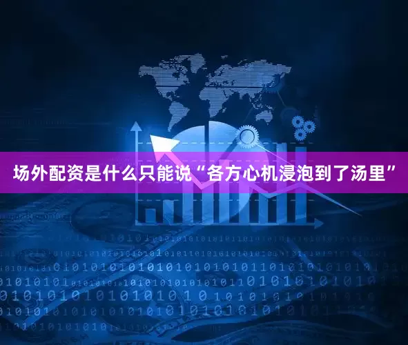 场外配资是什么只能说“各方心机浸泡到了汤里”