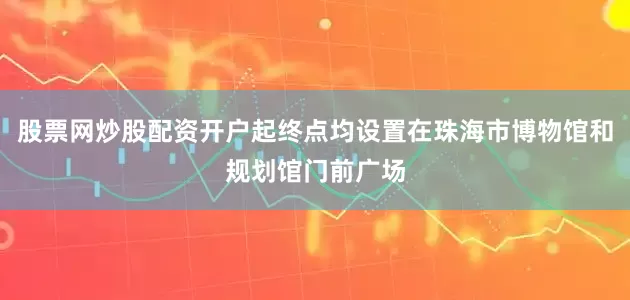 股票网炒股配资开户起终点均设置在珠海市博物馆和规划馆门前广场